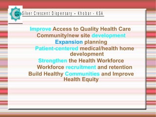 S ilv e r C r e s c e n t D is p e n s a r y – K h o b a r - K S A

Improve Access to Quality Health Care
Community/new site development
Expansion planning
Patient-centered medical/health home
development
Strengthen the Health Workforce
Workforce recruitment and retention
Build Healthy Communities and Improve
Health Equity

 