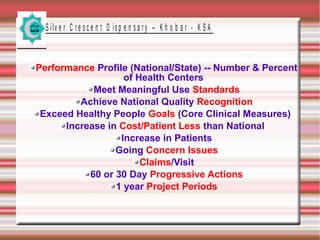 S ilv e r C r e s c e n t D is p e n s a r y – K h o b a r - K S A

Performance Profile (National/State) -- Number & Percent
of Health Centers
Meet Meaningful Use Standards
Achieve National Quality Recognition
Exceed Healthy People Goals (Core Clinical Measures)
Increase in Cost/Patient Less than National
Increase in Patients
Going Concern Issues
Claims/Visit
60 or 30 Day Progressive Actions
1 year Project Periods

 