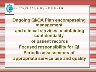 S ilv e r C r e s c e n t D is p e n s a r y – K h o b a r - K S A

Ongoing QI/QA Plan encompassing
management
and clinical services, maintaining
confidentiality
of patient records
Focused responsibility for QI
Periodic assessments of
appropriate service use and quality

 