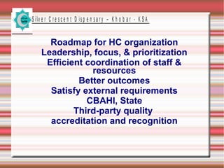 S ilv e r C r e s c e n t D is p e n s a r y – K h o b a r - K S A

Roadmap for HC organization
Leadership, focus, & prioritization
Efficient coordination of staff &
resources
Better outcomes
Satisfy external requirements
CBAHI, State
Third-party quality
accreditation and recognition

 