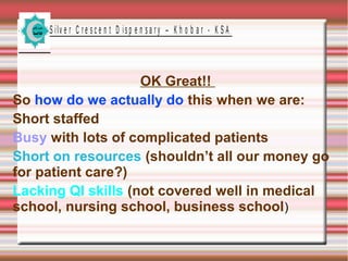 S ilv e r C r e s c e n t D is p e n s a r y – K h o b a r - K S A

OK Great!!
So how do we actually do this when we are:
Short staffed
Busy with lots of complicated patients
Short on resources (shouldn’t all our money go
for patient care?)
Lacking QI skills (not covered well in medical
school, nursing school, business school)

 