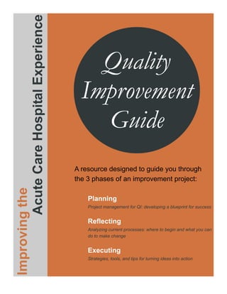 Acute Care Hospital Experience
                                              Quality
                                            Improvement
                                              Guide
                                          A resource designed to guide you through
                                          the 3 phases of an improvement project:
Improving the




                                              Planning
                                              Project management for QI: developing a blueprint for success


                                              Reflecting
                                              Analyzing current processes: where to begin and what you can
                                              do to make change


                                              Executing
                                              Strategies, tools, and tips for turning ideas into action