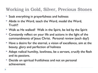 Working in Gold, Silver, Precious Stones
 Soak everything in prayerfulness and holiness
 Abide in the Word, teach the Word, model the Word,
Truth!!
 Walk as He walked! Walk in the Spirit, be led by the Spirit
 Constantly reflect on your life and actions in the light of the
commandments of Jesus Christ. Personal review (each day!)
 Have a desire for the eternal, a vision of excellence, aim at the
beauty, glory and perfection of holiness
 Adopt radical humility, lowliness, be a servant, crucify the flesh
and its passions.
 Decide on spiritual fruitfulness and not on personal
achievement
 