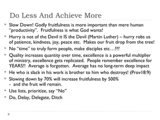 Do Less And Achieve More
 Slow Down! Godly fruitfulness is more important than mere human
“productivity”. Fruitfulness is what God wants!
 Hurry is not of the Devil it IS the Devil (Martin Luther) – hurry robs us
of patience, kindness, joy, peace etc. Makes our fruit drop from the tree!
 No “time” to truly form people, make disciples etc…???
 Quality increases quantity over time, excellence is a powerful multiplier
of ministry, excellence gets replicated. People remember excellence for
YEARS!! Average is forgotten. Average has no long-term deep impact
 He who is slack in his work is brother to him who destroys! (Prov18:9)
 Slowing down by 70% will increase fruitfulness by 500%
- and the fruit will remain.
 Use lists, prioritize, say “No”
 Do, Delay, Delegate, Ditch
 