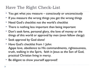 Have The Right Check-List
 You get what you measure – consciously or unconsciously
 If you measure the wrong things you get the wrong things
 Need God’s checklist not the world’s checklist
 There is nothing less important than being important
 Don’t seek fame, personal glory, the love of money or the
things of this world or approval by men (even fellow clergy)
 Seek approval by God alone!
 Have God’s checklist from 1 John:
Agape love, obedience to His commandments, righteousness,
truth, walking in the Spirit, faith in Jesus as the Son of God,
practical Christian living in mercy.
 Be diligent to show yourself approved!
 