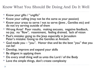 Know What You Should Be Doing And Do It Well
 Know your gifts / “ungifts”
 Know your calling (may not be the same as your passion)
 Know your areas to serve / not to serve (Jews , Gentiles etc) and
do not try serving outside of them
 Wrong Area? Poor results, making excuses, negative feedback,
no joy, no “flow”, resentment, feeling drained, lack of vision
 Paul’s mistake: going to the Jews especially in Jerusalem
Peter’s mistake: Going to the Gentiles at Antioch.
 God made you – “you”. Honor that and be the best “you” that you
can be!
 Develop, improve and expand your skills
 Be diligent in applying them
 Do every small thing well as unto the Lord / of the Body
 Love the simple things, don’t create complexity
 