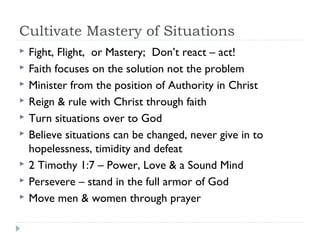 Cultivate Mastery of Situations
 Fight, Flight, or Mastery; Don’t react – act!
 Faith focuses on the solution not the problem
 Minister from the position of Authority in Christ
 Reign & rule with Christ through faith
 Turn situations over to God
 Believe situations can be changed, never give in to
hopelessness, timidity and defeat
 2 Timothy 1:7 – Power, Love & a Sound Mind
 Persevere – stand in the full armor of God
 Move men & women through prayer
 