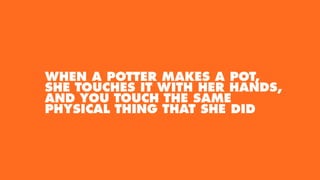 WHEN A POTTER MAKES A POT,
SHE TOUCHES IT WITH HER HANDS,
AND YOU TOUCH THE SAME
PHYSICAL THING THAT SHE DID
 