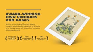Whether our iconic game Monument Valley or
innovative technical platform Wayﬁndr, for 10 years
we’ve create products with passion from conception
to launch and beyond.
AWARD-WINNING
OWN PRODUCTS
AND GAMES
APPLE
DESIGN AWARD
WINNER 2015
BAFTA
BEST BRITISH
WINNER 2015
APPLE GAME
OF THE YEAR
WINNER 2015
 