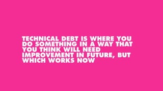 TECHNICAL DEBT IS WHERE YOU
DO SOMETHING IN A WAY THAT
YOU THINK WILL NEED
IMPROVEMENT IN FUTURE, BUT
WHICH WORKS NOW
 
