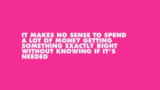 IT MAKES NO SENSE TO SPEND
A LOT OF MONEY GETTING
SOMETHING EXACTLY RIGHT
WITHOUT KNOWING IF IT’S
NEEDED
 