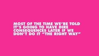 MOST OF THE TIME WE’RE TOLD
IT’S GOING TO HAVE DIRE
CONSEQUENCES LATER IF WE
DON’T DO IT “THE RIGHT WAY”
 