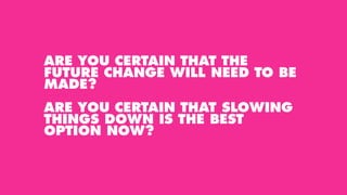 ARE YOU CERTAIN THAT THE
FUTURE CHANGE WILL NEED TO BE
MADE?
ARE YOU CERTAIN THAT SLOWING
THINGS DOWN IS THE BEST
OPTION NOW?
 