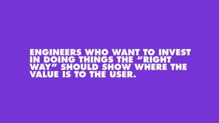 ENGINEERS WHO WANT TO INVEST
IN DOING THINGS THE “RIGHT
WAY” SHOULD SHOW WHERE THE
VALUE IS TO THE USER.
 