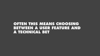 OFTEN THIS MEANS CHOOSING
BETWEEN A USER FEATURE AND
A TECHNICAL BET
 