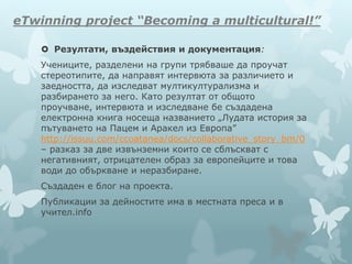 eTwinning project “Becoming a multicultural!”
 Резултати, въздействия и документация:
Учениците, разделени на групи трябваше да проучат
стереотипите, да направят интервюта за различието и
заедността, да изследват мултикултурализма и
разбирането за него. Като резултат от общото
проучване, интервюта и изследване бе създадена
електронна книга носеща названието „Лудата история за
пътуването на Пацем и Аракел из Европа”
http://issuu.com/ccoatanea/docs/collaborative_story_bm/0
– разказ за две извънземни които се сблъскват с
негативният, отрицателен образ за европейците и това
води до объркване и неразбиране.
Създаден е блог на проекта.
Публикации за дейностите има в местната преса и в
учител.info
 