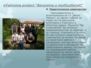 eTwinning project “Becoming a multicultural!”
 Педагогическо новаторство:
Преподавателите и
възпитаниците на СУ „Васил
Левски”, гр. Долни чифлик за
първи път се докосваха,
включваха и участваха в
eTwinning проект. Проектът “Be
multicultural!” бе истинско
предизвикателство за педагози и
за ученици. Участието в проекта
бе най-голямото педагогическо
новаторство за всички. По време
на проектната работа е
извършвано групово дискутиране
на дейностите и обсъждане на
предстоящите задачи; поставяне
на индивидуална работа,
сформиране на малки групи за
изследване, проучване или
изпълнение на определена
задача.
 
