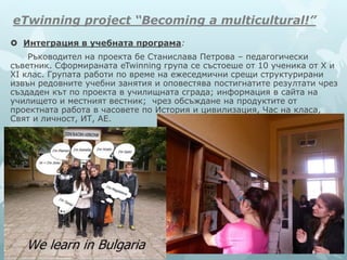 eTwinning project “Becoming a multicultural!”
 Интеграция в учебната програма:
Ръководител на проекта бе Станислава Петрова – педагогически
съветник. Сформираната eTwinning група се състоеше от 10 ученика от X и
XI клас. Групата работи по време на ежеседмични срещи структурирани
извън редовните учебни занятия и оповестява постигнатите резултати чрез
създаден кът по проекта в училищната сграда; информация в сайта на
училището и местният вестник; чрез обсъждане на продуктите от
проектната работа в часовете по История и цивилизация, Час на класа,
Свят и личност, ИТ, АЕ.
 