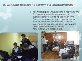 eTwinning project “Becoming a multicultural!”
 Комуникация: Общуването с партньорите
бе организирано благодарение на
възможностите, които предоставя Twin
Space – използвано като платформа за
всички дейности по проекта и място,
където да се съхранява документацията
(информация, снимки, видео,
презентации, линкове и др.)
 