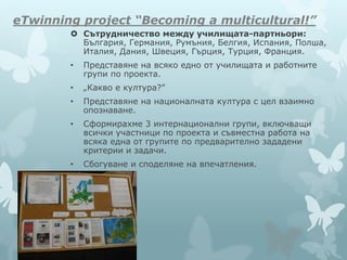 eTwinning project “Becoming a multicultural!”
 Сътрудничество между училищата-партньори:
България, Германия, Румъния, Белгия, Испания, Полша,
Италия, Дания, Швеция, Гърция, Турция, Франция.
• Представяне на всяко едно от училищата и работните
групи по проекта.
• „Какво е култура?”
• Представяне на националната култура с цел взаимно
опознаване.
• Сформирахме 3 интернационални групи, включващи
всички участници по проекта и съвместна работа на
всяка една от групите по предварително зададени
критерии и задачи.
• Сбогуване и споделяне на впечатления.
 