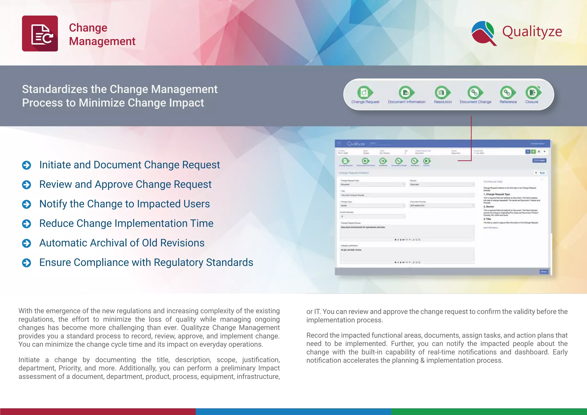 Change
Management
With the emergence of the new regulations and increasing complexity of the existing
regulations, the effort to minimize the loss of quality while managing ongoing
changes has become more challenging than ever. Qualityze Change Management
provides you a standard process to record, review, approve, and implement change.
You can minimize the change cycle time and its impact on everyday operations.
Initiate a change by documenting the title, description, scope, justiﬁcation,
department, Priority, and more. Additionally, you can perform a preliminary Impact
assessment of a document, department, product, process, equipment, infrastructure,
or IT. You can review and approve the change request to conﬁrm the validity before the
implementation process.
Record the impacted functional areas, documents, assign tasks, and action plans that
need to be implemented. Further, you can notify the impacted people about the
change with the built-in capability of real-time notiﬁcations and dashboard. Early
notiﬁcation accelerates the planning & implementation process.
Initiate and Document Change Request
Review and Approve Change Request
Notify the Change to Impacted Users
Reduce Change Implementation Time
Automatic Archival of Old Revisions
Ensure Compliance with Regulatory Standards






Standardizes the Change Management
Process to Minimize Change Impact
 
