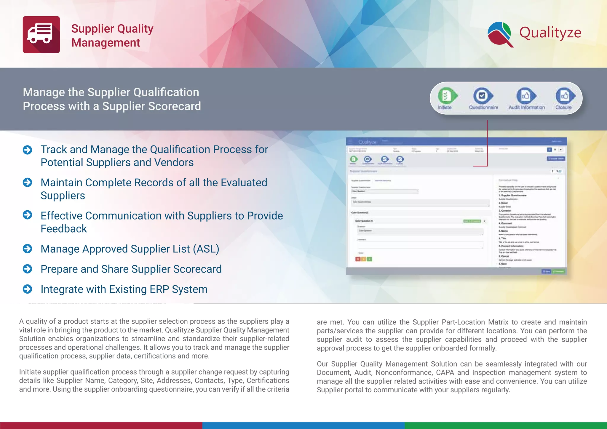 Supplier Quality
Management
A quality of a product starts at the supplier selection process as the suppliers play a
vital role in bringing the product to the market. Qualityze Supplier Quality Management
Solution enables organizations to streamline and standardize their supplier-related
processes and operational challenges. It allows you to track and manage the supplier
qualiﬁcation process, supplier data, certiﬁcations and more.
Initiate supplier qualiﬁcation process through a supplier change request by capturing
details like Supplier Name, Category, Site, Addresses, Contacts, Type, Certiﬁcations
and more. Using the supplier onboarding questionnaire, you can verify if all the criteria
are met. You can utilize the Supplier Part-Location Matrix to create and maintain 
parts/services the supplier can provide for different locations. You can perform the
supplier audit to assess the supplier capabilities and proceed with the supplier
approval process to get the supplier onboarded formally.
Our Supplier Quality Management Solution can be seamlessly integrated with our
Document, Audit, Nonconformance, CAPA and Inspection management system to
manage all the supplier related activities with ease and convenience. You can utilize
Supplier portal to communicate with your suppliers regularly.
Track and Manage the Qualiﬁcation Process for
Potential Suppliers and Vendors
Maintain Complete Records of all the Evaluated
Suppliers
Effective Communication with Suppliers to Provide
Feedback
Manage Approved Supplier List (ASL)
Prepare and Share Supplier Scorecard
Integrate with Existing ERP System






Manage the Supplier Qualiﬁcation
Process with a Supplier Scorecard
 