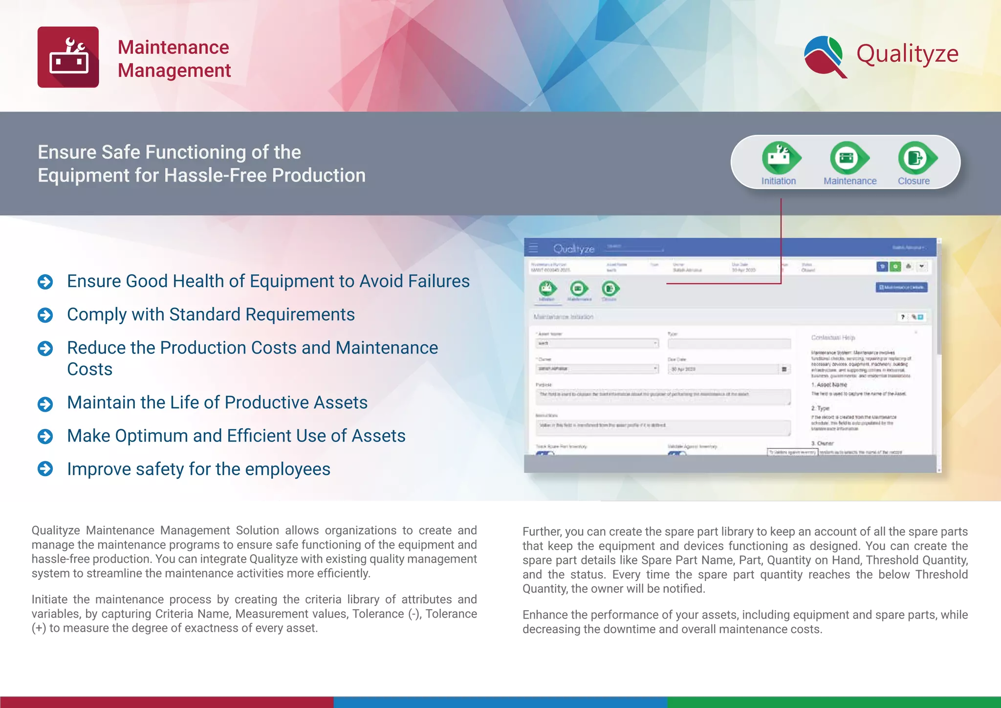 Maintenance
Management
Qualityze Maintenance Management Solution allows organizations to create and
manage the maintenance programs to ensure safe functioning of the equipment and
hassle-free production. You can integrate Qualityze with existing quality management
system to streamline the maintenance activities more efﬁciently.
Initiate the maintenance process by creating the criteria library of attributes and
variables, by capturing Criteria Name, Measurement values, Tolerance (-), Tolerance
(+) to measure the degree of exactness of every asset.
Further, you can create the spare part library to keep an account of all the spare parts
that keep the equipment and devices functioning as designed. You can create the
spare part details like Spare Part Name, Part, Quantity on Hand, Threshold Quantity,
and the status. Every time the spare part quantity reaches the below Threshold
Quantity, the owner will be notiﬁed.
Enhance the performance of your assets, including equipment and spare parts, while
decreasing the downtime and overall maintenance costs.
Ensure Good Health of Equipment to Avoid Failures
Comply with Standard Requirements
Reduce the Production Costs and Maintenance
Costs
Maintain the Life of Productive Assets
Make Optimum and Efﬁcient Use of Assets
Improve safety for the employees






Ensure Safe Functioning of the
Equipment for Hassle-Free Production
 
