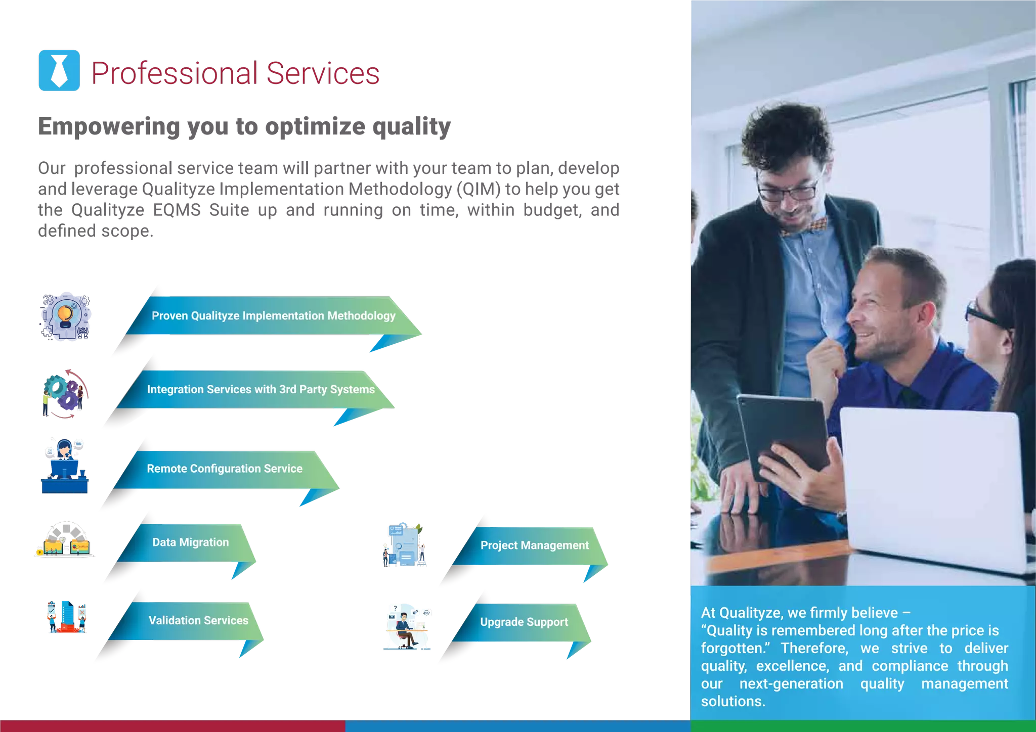 Professional Services
Empowering you to optimize quality
Our professional service team will partner with your team to plan, develop
and leverage Qualityze Implementation Methodology (QIM) to help you get
the Qualityze EQMS Suite up and running on time, within budget, and
deﬁned scope.
24
HRS
24
HRS
SUPPORT
SUPPORT
Remote Conﬁguration Service
Proven Qualityze Implementation Methodology
Integration Services with 3rd Party Systems
Data Migration Project Management
Validation Services Upgrade Support
At Qualityze, we ﬁrmly believe –
“Quality is remembered long after the price is
forgotten.” Therefore, we strive to deliver
quality, excellence, and compliance through
our next-generation quality management
solutions.
 