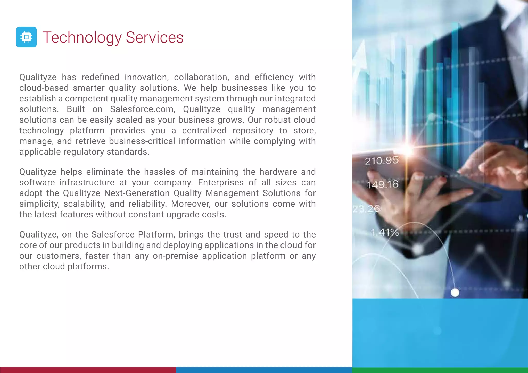 Qualityze has redeﬁned innovation, collaboration, and efﬁciency with
cloud-based smarter quality solutions. We help businesses like you to
establish a competent quality management system through our integrated
solutions. Built on Salesforce.com, Qualityze quality management
solutions can be easily scaled as your business grows. Our robust cloud
technology platform provides you a centralized repository to store,
manage, and retrieve business-critical information while complying with
applicable regulatory standards.
Qualityze helps eliminate the hassles of maintaining the hardware and
software infrastructure at your company. Enterprises of all sizes can
adopt the Qualityze Next-Generation Quality Management Solutions for
simplicity, scalability, and reliability. Moreover, our solutions come with
the latest features without constant upgrade costs.
Qualityze, on the Salesforce Platform, brings the trust and speed to the
core of our products in building and deploying applications in the cloud for
our customers, faster than any on-premise application platform or any
other cloud platforms.
Technology Services
 