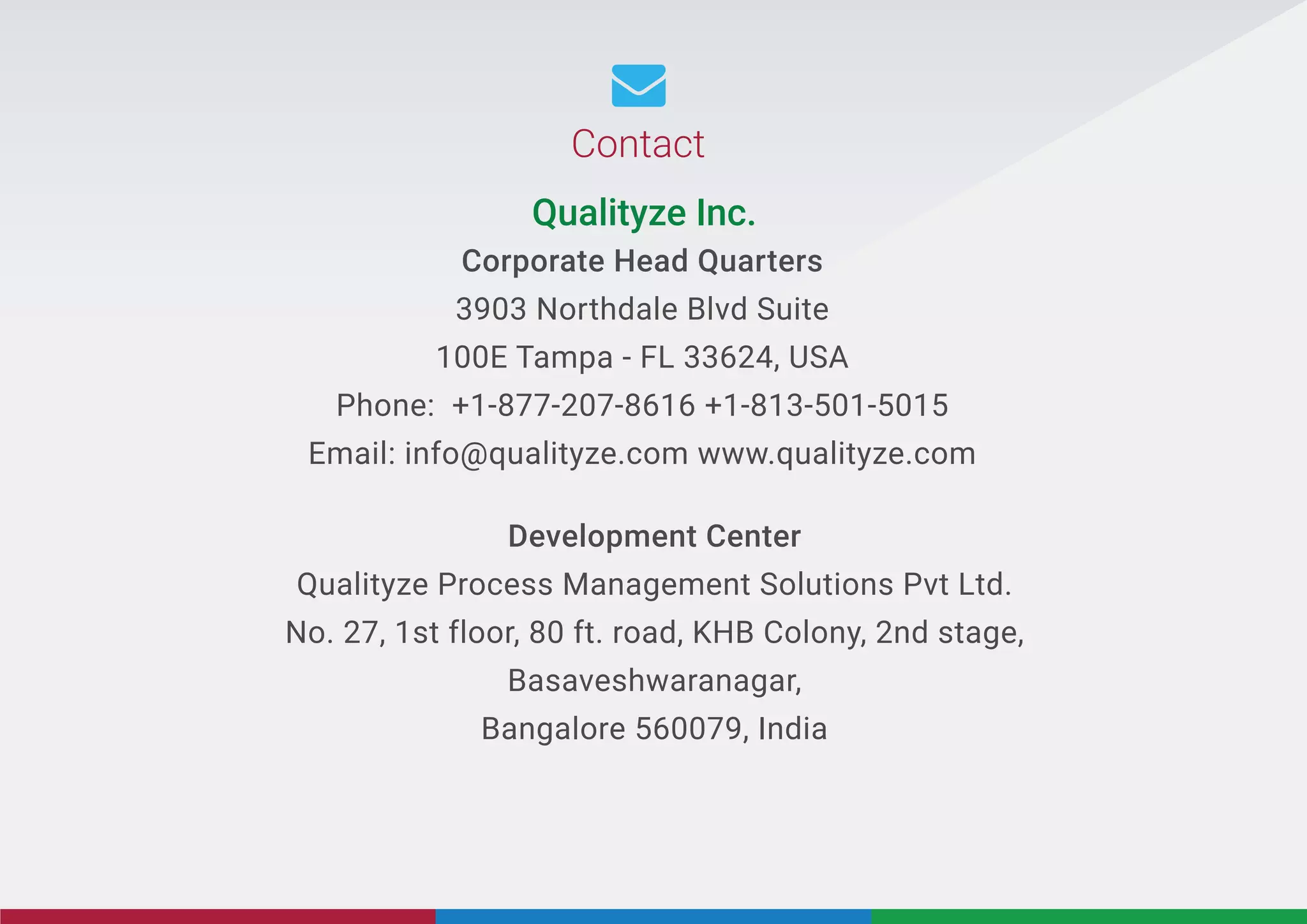 Development Center
Qualityze Process Management Solutions Pvt Ltd.
No. 27, 1st floor, 80 ft. road, KHB Colony, 2nd stage,
Basaveshwaranagar,
Bangalore 560079, India
Corporate Head Quarters
3903 Northdale Blvd Suite
100E Tampa - FL 33624, USA
Phone: +1-877-207-8616 +1-813-501-5015
Email: info@qualityze.com www.qualityze.com
Qualityze Inc.
Contact

 