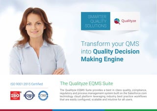 The Qualityze EQMS Suite provides a best in class quality, compliance,
regulatory and process management system built on the Salesforce.com
technology cloud platform leveraging industry best practice workflows
that are easily conﬁgured, scalable and intuitive for all users.
The Qualityze EQMS Suite
SMARTER
QUALITY
SOLUTIONS
ISO 9001:2015 Certiﬁed
Transform your QMS
into Quality Decision
Making Engine
 