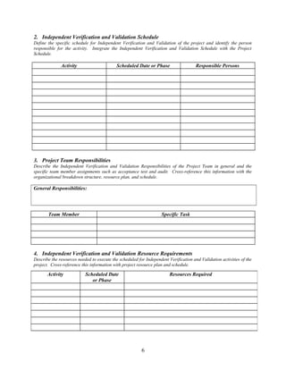 2. Independent Verification and Validation Schedule 
Define the specific schedule for Independent Verification and Validation of the project and identify the person 
responsible for the activity. Integrate the Independent Verification and Validation Schedule with the Project 
Schedule. 
Activity Scheduled Date or Phase Responsible Persons 
3. Project Team Responsibilities 
Describe the Independent Verification and Validation Responsibilities of the Project Team in general and the 
specific team member assignments such as acceptance test and audit. Cross-reference this information with the 
organizational breakdown structure, resource plan, and schedule. 
General Responsibilities: 
Team Member Specific Task 
4. Independent Verification and Validation Resource Requirements 
Describe the resources needed to execute the scheduled for Independent Verification and Validation activities of the 
project. Cross-reference this information with project resource plan and schedule. 
6 
Activity Scheduled Date 
or Phase 
Resources Required 
 