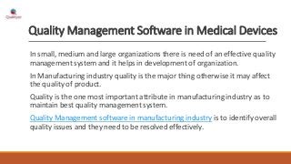 Quality Management Software in Medical Devices
In small, medium and large organizations there is need of an effective quality
management system and it helps in development of organization.
In Manufacturing industry quality is the major thing otherwise it may affect
the quality of product.
Quality is the one most important attribute in manufacturing industry as to
maintain best quality management system.
Quality Management software in manufacturing industry is to identify overall
quality issues and they need to be resolved effectively.
 