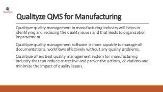 Qualityze QMS for Manufacturing
Qualityze quality management in manufacturing industry will helps in
identifying and reducing the quality issues and that leads to organization
improvement.
Qualityze quality management software is more capable to manage all
documentations, workflows effectively without any quality problems.
Qualityze offers best quality management system for manufacturing
industry that can reduce corrective and preventive actions, deviations and
minimize the impact of quality issues.
 