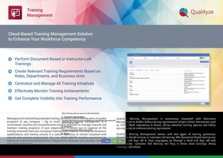 Training
Management
Managing and maintaining employee training records is one of the key parts of quality
programs of any company – big or small. Qualityze training management is a
cloud-based, intuitive and comprehensive solution designed to manage, execute and
maintain training programs of your organization. It allows you to organize all the
training essentials that your company’s training team requires including certiﬁcations,
qualiﬁcations, and training records in a central repository, to remain compliant with
internal and external requirements. You can create speciﬁc training requirement by
setting up relevant job functions for a department, business unit, process, location,
site and/or individual.
Qualityze Training Management is seamlessly integrated with Document
Management to further deﬁne training requirements of your critical documents such
as SOP's, Work Instructions & Forms. Utilize refresher training options and deﬁne
pre-requisites to enhance training requirement.
Qualityze Training Management comes with two types of training processes,
document-based training or instructor led training. The Document based training can
be Read and Sign off or have employees go through a Read and Sign off with
Assessments. Instructor Led Training can help in Class room trainings, Group
Trainings and others.
Perform Document-Based or Instructor-Led
Trainings
Create Relevant Training Requirements Based on
Roles, Departments, and Business Units
Centralize and Manage All Training Initiatives
Effectively Monitor Training Achievements
Get Complete Visibility into Training Performance





Cloud-Based Training Management Solution
to Enhance Your Workforce Competency
 