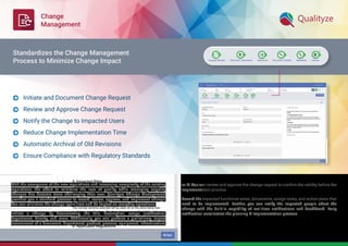 Change
Management
With the emergence of the new regulations and increasing complexity of the existing
regulations, the effort to minimize the loss of quality while managing ongoing
changes has become more challenging than ever. Qualityze Change Management
provides you a standard process to record, review, approve, and implement change.
You can minimize the change cycle time and its impact on everyday operations.
Initiate a change by documenting the title, description, scope, justiﬁcation,
department, Priority, and more. Additionally, you can perform a preliminary Impact
assessment of a document, department, product, process, equipment, infrastructure,
or IT. You can review and approve the change request to conﬁrm the validity before the
implementation process.
Record the impacted functional areas, documents, assign tasks, and action plans that
need to be implemented. Further, you can notify the impacted people about the
change with the built-in capability of real-time notiﬁcations and dashboard. Early
notiﬁcation accelerates the planning & implementation process.
Initiate and Document Change Request
Review and Approve Change Request
Notify the Change to Impacted Users
Reduce Change Implementation Time
Automatic Archival of Old Revisions
Ensure Compliance with Regulatory Standards






Standardizes the Change Management
Process to Minimize Change Impact
 