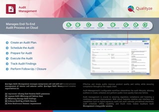 Audit
Management
Qualityze Audit Management manages compliance and risk with end-to-end process
management of internal and external audits. Qualityze Audit Management enables
organizations to:
(a) Implement Industry Best-Practice Audit processes
(b) Improve Audit Efﬁciency and Reduce Cost
(c) Effectively Manage Audit Findings
(d) Enhance Visibility of Audit Results
(e) Drive Continuous Process Improvement
Effective and timely audits improve product quality and safety while ensuring
compliance throughout the supply chain.
Audit Management’s conﬁgurable workflow streamlines the audit lifecycle, allowing
auditors to create, schedule and perform audits more quickly than ever before.
Audit management is crucial to ensuring regulatory compliance and fostering a
continuous process improvement. With robust features, intuitive user interface and
capabilities such as digital signature, audit trail, audit calendar, pre-deﬁned checklists,
audit scheduler, offline capability, and much more, makes Qualityze Audit
Management a truly global solution.
Create an Audit Plan.
Schedule the Audit
Prepare for Audit
Execute the Audit
Track Audit Findings
Perform Follow-Up / Closure






Manages End-To-End
Audit Process on Cloud
 
