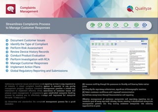 Complaints
Management
Addressing customer issues and adverse event reporting on time is very important to
all industry. A robust complaint handling system is essential to any quality
management program. Qualityze Complaint Management provides a closed-loop
mechanism to implement effective, timely resolutions to customer issues and
adverse event management. It complements your established complaint handling
process by enabling you to effectively manage and implement full complaint
life-cycle. It helps you to:
(a) Streamline and standardize the complaint management process for a quick
resolution.
(b) Increase visibility through the processes to identify and develop better action
plans.
(c) Simplify the regulatory submissions, regardless of demographic locations.
(d) Retain customer conﬁdence with improved communication.
(e) Achieve compliance through documentation and reporting.
Effective management of customer complaints and regulatory reporting are an
inevitable part of every regulated industry. Hence, creating a standardized complaints
management process can help turning customer complaints into amazing
opportunities to grow.
Document Customer Issues
Identify the Type of Compliant
Perform Risk Assessment
Review Device History Records
Conduct Product Evaluation
Perform Investigation with RCA
Manage Customer Responses
Implement Action Plans
Global Regulatory Reporting and Submissions









Streamlines Complaints Process
to Manage Customer Responses
 