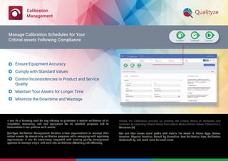 Calibration
Management
It can be a daunting task for any industry to guarantee a routine calibration of all
inspection, measuring, and test equipment for its intended purposes and to
demonstrate it can produce valid results.
Qualityze Calibration Management Solution allows organizations to manage their
critical assets by streamlining calibration programs while complying with regulatory
requirements. It can be seamlessly integrated with existing quality management
systems to leverage single- and multi-site calibrations effectively and efﬁciently.
Initiate the Calibration process by creating the criteria library of attributes and
variables, by capturing Criteria Name, Description, Measurement values, Tolerance (-),
Tolerance (+)
You can then create asset proﬁle with details like Asset ID, Name, Type, Status,
Location, Physical Location, Owned By, Custodian, Last Calibration Date, Calibration
Performed By, and much more for each asset.
Ensure Equipment Accuracy
Comply with Standard Values
Control Inconsistencies in Product and Service
Quality
Maintain Your Assets for Longer Time
Minimize the Downtime and Wastage





Manage Calibration Schedules for Your
Critical assets Following Compliance
 