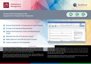 Maintenance
Management
Qualityze Maintenance Management Solution allows organizations to create and
manage the maintenance programs to ensure safe functioning of the equipment and
hassle-free production. You can integrate Qualityze with existing quality management
system to streamline the maintenance activities more efﬁciently.
Initiate the maintenance process by creating the criteria library of attributes and
variables, by capturing Criteria Name, Measurement values, Tolerance (-), Tolerance
(+) to measure the degree of exactness of every asset.
Further, you can create the spare part library to keep an account of all the spare parts
that keep the equipment and devices functioning as designed. You can create the
spare part details like Spare Part Name, Part, Quantity on Hand, Threshold Quantity,
and the status. Every time the spare part quantity reaches the below Threshold
Quantity, the owner will be notiﬁed.
Enhance the performance of your assets, including equipment and spare parts, while
decreasing the downtime and overall maintenance costs.
Ensure Good Health of Equipment to Avoid Failures
Comply with Standard Requirements
Reduce the Production Costs and Maintenance
Costs
Maintain the Life of Productive Assets
Make Optimum and Efﬁcient Use of Assets
Improve safety for the employees






Ensure Safe Functioning of the
Equipment for Hassle-Free Production
 