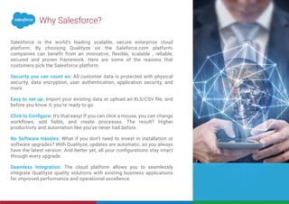Salesforce is the world’s leading scalable, secure enterprise cloud
platform. By choosing Qualityze on the Saleforce.com platform,
companies can beneﬁt from an innovative, flexible, scalable , reliable,
secured and proven framework. Here are some of the reasons that
customers pick the Salesforce platform.
Security you can count on: All customer data is protected with physical
security, data encryption, user authentication, application security, and
more.
Easy to set up: Import your existing data or upload an.XLS/CSV ﬁle, and
before you know it, you’re ready to go.
Click to Conﬁgure: It’s that easy! If you can click a mouse, you can change
workflows, add ﬁelds, and create processes. The result? Higher
productivity and automation like you’ve never had before.
No Software Hassles: What if you don’t need to invest in installation or
software upgrades? With Qualityze, updates are automatic, so you always
have the latest version. And better yet, all your conﬁgurations stay intact
through every upgrade.
Seamless Integration: The cloud platform allows you to seamlessly
integrate Qualityze quality solutions with existing business applications
for improved performance and operational excellence.
Why Salesforce?
 