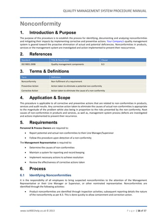 QUALITY MANAGEMENT SYSTEM PROCEDURE MANUAL
www.iso9001help.co.uk © 2013 P a g e | 16 of 37
Nonconformity
1. Introduction & Purpose
The purpose of this procedure is to establish the process for identifying, documenting and analyzing nonconformities
and mitigating their impacts by implementing corrective and preventive actions. Your Company’s quality management
system is geared toward the proactive elimination of actual and potential deficiencies. Nonconformities in products,
services or the management system are investigated and action implemented to prevent their reoccurrence.
2. References
Standard Title & Description Clause
ISO 9001:2008 Quality management components 8.3
3. Terms & Definitions
Term Definition
Nonconformity Non-fulfilment of a requirement
Preventive Action Action taken to eliminate a potential non-conformity
Corrective Action Action taken to eliminate the cause of a non-conformity
4. Application & Scope
This procedure is applicable to all corrective and preventive actions that are related to non-conformities in products,
services and audit results. Any corrective action taken to eliminate the causes of actual non-conformities is appropriate
to the magnitude of the problem whilst also being in proportion to the risks presented by the non-conformity. Root
causes of non-conformities in products and services, as well as, management system process defects are investigated
and actions implemented to prevent their recurrence.
5. Requirements
Personnel & Process Owners are required to:
 Report potential and actual non-conformities to their Line Manager/Supervisor
 Follow this procedure upon detection of a non-conformity
The Management Representative is required to:
 Determine the causes of non-conformities
 Maintain a system for reporting and record keeping
 Implement necessary actions to achieve resolution
 Review the effectiveness of corrective actions taken
6. Process
6.1 Identifying Nonconformities
It is the responsibility of all employees to bring suspected nonconformities to the attention of the Management
Representative or their Line Manager or Supervisor, or other nominated representative. Nonconformities are
identified through the following activities:
 Product nonconformities are identified through inspection activities; subsequent reporting details the nature
of the nonconformity as per 8.3. This is done quickly to allow containment and correction action.
 