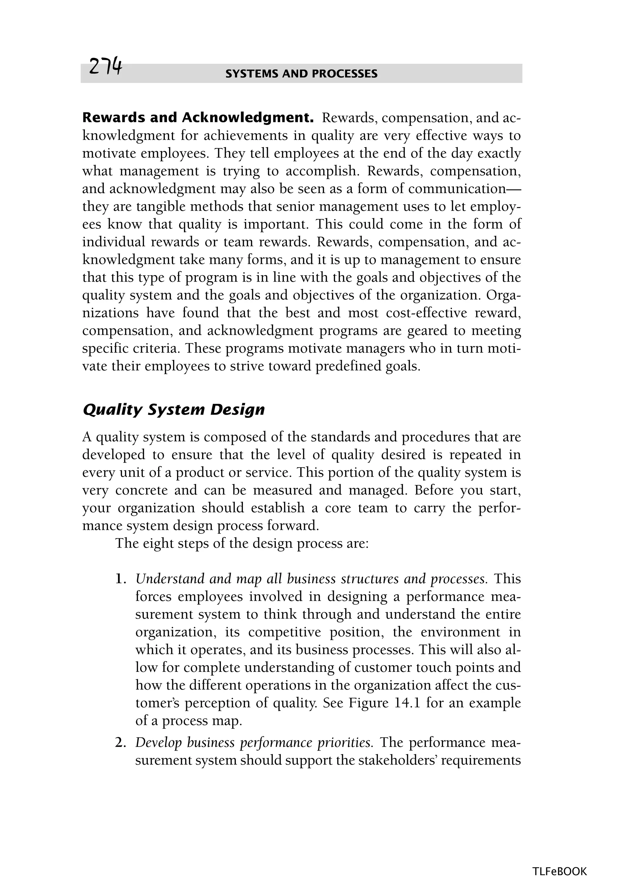 Rewards and Acknowledgment. Rewards, compensation, and ac-
knowledgment for achievements in quality are very effective ways to
motivate employees. They tell employees at the end of the day exactly
what management is trying to accomplish. Rewards, compensation,
and acknowledgment may also be seen as a form of communication—
they are tangible methods that senior management uses to let employ-
ees know that quality is important. This could come in the form of
individual rewards or team rewards. Rewards, compensation, and ac-
knowledgment take many forms, and it is up to management to ensure
that this type of program is in line with the goals and objectives of the
quality system and the goals and objectives of the organization. Orga-
nizations have found that the best and most cost-effective reward,
compensation, and acknowledgment programs are geared to meeting
specific criteria. These programs motivate managers who in turn moti-
vate their employees to strive toward predefined goals.
Quality System Design
A quality system is composed of the standards and procedures that are
developed to ensure that the level of quality desired is repeated in
every unit of a product or service. This portion of the quality system is
very concrete and can be measured and managed. Before you start,
your organization should establish a core team to carry the perfor-
mance system design process forward.
The eight steps of the design process are:
1. Understand and map all business structures and processes. This
forces employees involved in designing a performance mea-
surement system to think through and understand the entire
organization, its competitive position, the environment in
which it operates, and its business processes. This will also al-
low for complete understanding of customer touch points and
how the different operations in the organization affect the cus-
tomer’s perception of quality. See Figure 14.1 for an example
of a process map.
2. Develop business performance priorities. The performance mea-
surement system should support the stakeholders’ requirements
SYSTEMS AND PROCESSES274
TLFeBOOK
 