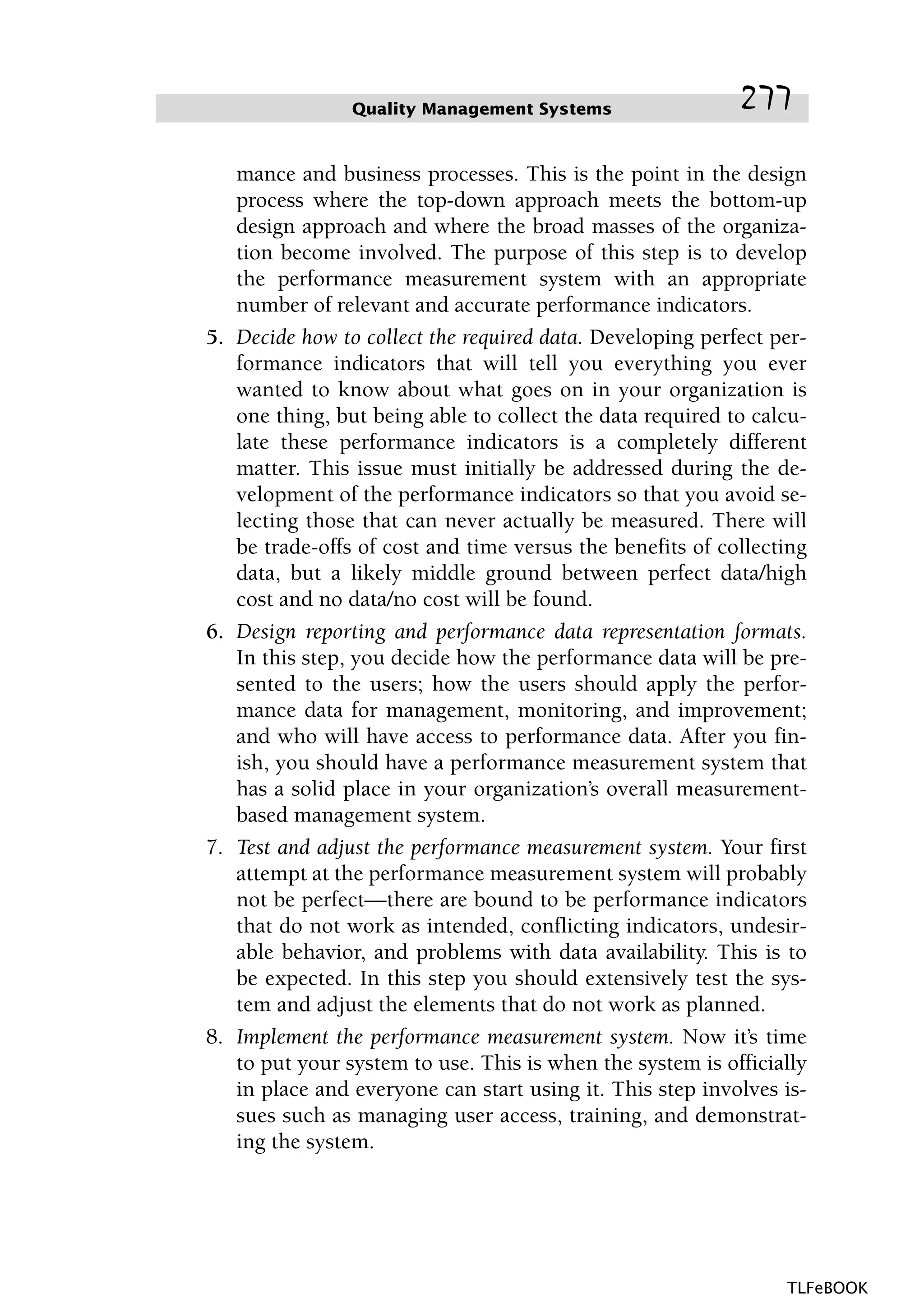 mance and business processes. This is the point in the design
process where the top-down approach meets the bottom-up
design approach and where the broad masses of the organiza-
tion become involved. The purpose of this step is to develop
the performance measurement system with an appropriate
number of relevant and accurate performance indicators.
5. Decide how to collect the required data. Developing perfect per-
formance indicators that will tell you everything you ever
wanted to know about what goes on in your organization is
one thing, but being able to collect the data required to calcu-
late these performance indicators is a completely different
matter. This issue must initially be addressed during the de-
velopment of the performance indicators so that you avoid se-
lecting those that can never actually be measured. There will
be trade-offs of cost and time versus the benefits of collecting
data, but a likely middle ground between perfect data/high
cost and no data/no cost will be found.
6. Design reporting and performance data representation formats.
In this step, you decide how the performance data will be pre-
sented to the users; how the users should apply the perfor-
mance data for management, monitoring, and improvement;
and who will have access to performance data. After you fin-
ish, you should have a performance measurement system that
has a solid place in your organization’s overall measurement-
based management system.
7. Test and adjust the performance measurement system. Your first
attempt at the performance measurement system will probably
not be perfect—there are bound to be performance indicators
that do not work as intended, conflicting indicators, undesir-
able behavior, and problems with data availability. This is to
be expected. In this step you should extensively test the sys-
tem and adjust the elements that do not work as planned.
8. Implement the performance measurement system. Now it’s time
to put your system to use. This is when the system is officially
in place and everyone can start using it. This step involves is-
sues such as managing user access, training, and demonstrat-
ing the system.
Quality Management Systems 277
TLFeBOOK
 
