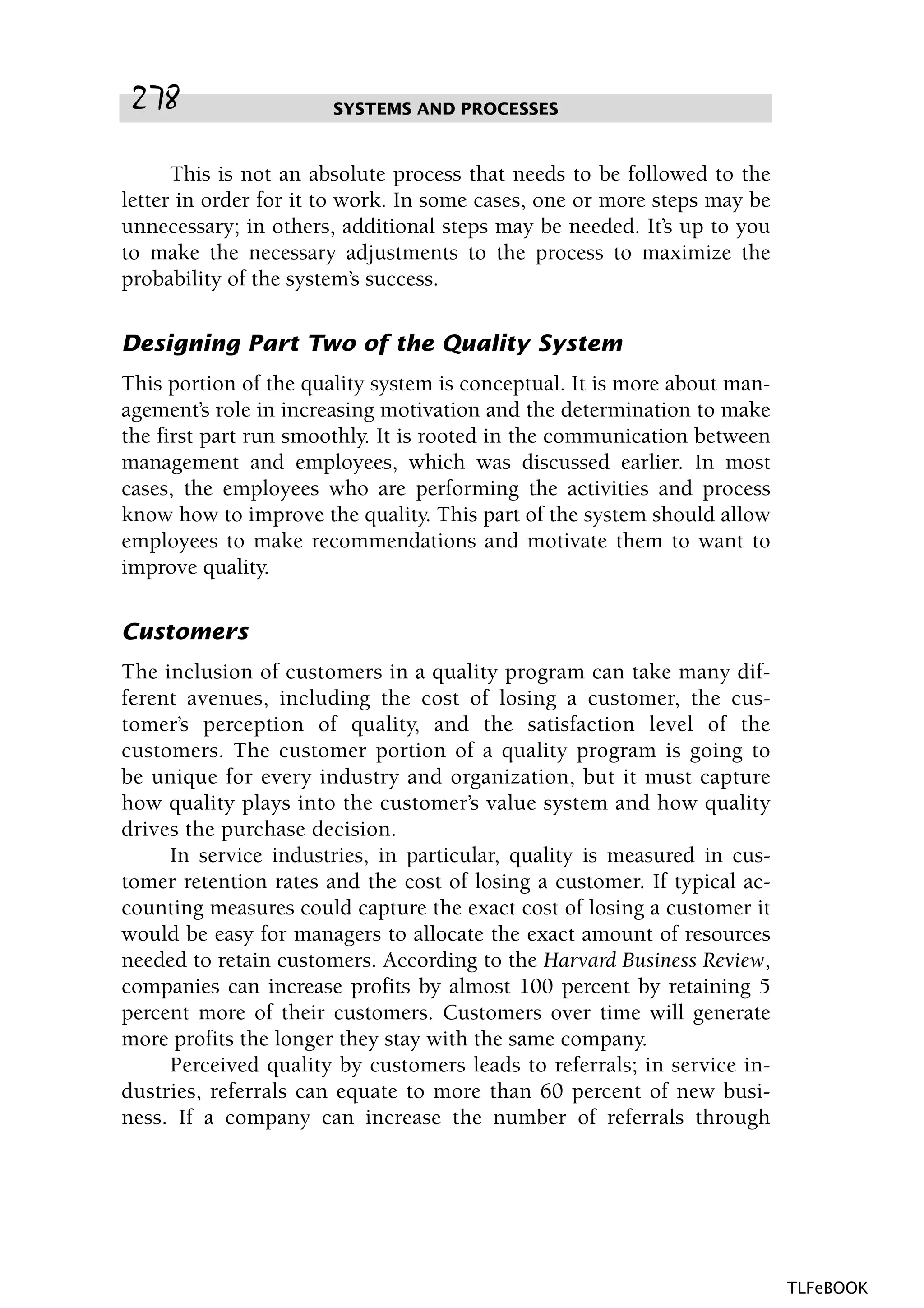 This is not an absolute process that needs to be followed to the
letter in order for it to work. In some cases, one or more steps may be
unnecessary; in others, additional steps may be needed. It’s up to you
to make the necessary adjustments to the process to maximize the
probability of the system’s success.
Designing Part Two of the Quality System
This portion of the quality system is conceptual. It is more about man-
agement’s role in increasing motivation and the determination to make
the first part run smoothly. It is rooted in the communication between
management and employees, which was discussed earlier. In most
cases, the employees who are performing the activities and process
know how to improve the quality. This part of the system should allow
employees to make recommendations and motivate them to want to
improve quality.
Customers
The inclusion of customers in a quality program can take many dif-
ferent avenues, including the cost of losing a customer, the cus-
tomer’s perception of quality, and the satisfaction level of the
customers. The customer portion of a quality program is going to
be unique for every industry and organization, but it must capture
how quality plays into the customer’s value system and how quality
drives the purchase decision.
In service industries, in particular, quality is measured in cus-
tomer retention rates and the cost of losing a customer. If typical ac-
counting measures could capture the exact cost of losing a customer it
would be easy for managers to allocate the exact amount of resources
needed to retain customers. According to the Harvard Business Review,
companies can increase profits by almost 100 percent by retaining 5
percent more of their customers. Customers over time will generate
more profits the longer they stay with the same company.
Perceived quality by customers leads to referrals; in service in-
dustries, referrals can equate to more than 60 percent of new busi-
ness. If a company can increase the number of referrals through
SYSTEMS AND PROCESSES278
TLFeBOOK
 