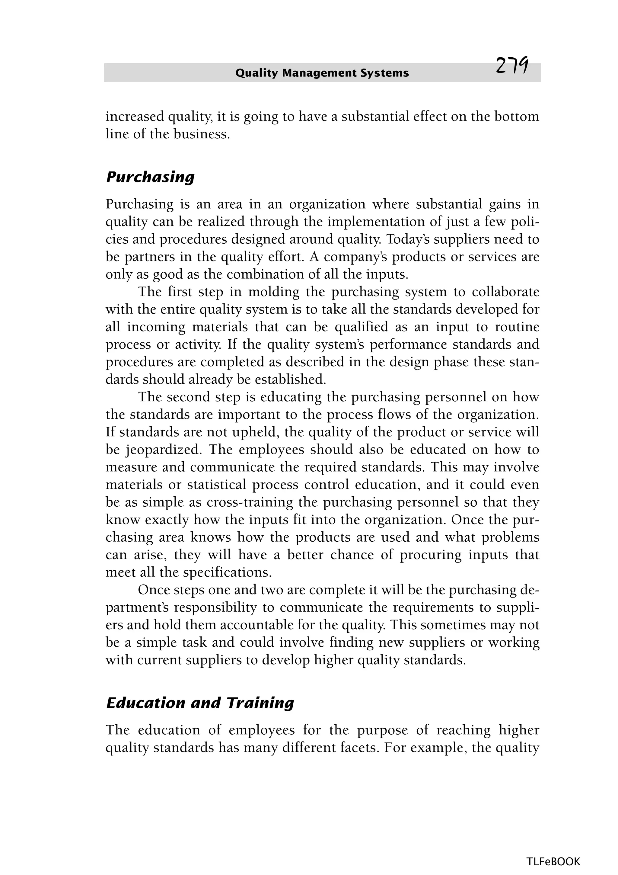 increased quality, it is going to have a substantial effect on the bottom
line of the business.
Purchasing
Purchasing is an area in an organization where substantial gains in
quality can be realized through the implementation of just a few poli-
cies and procedures designed around quality. Today’s suppliers need to
be partners in the quality effort. A company’s products or services are
only as good as the combination of all the inputs.
The first step in molding the purchasing system to collaborate
with the entire quality system is to take all the standards developed for
all incoming materials that can be qualified as an input to routine
process or activity. If the quality system’s performance standards and
procedures are completed as described in the design phase these stan-
dards should already be established.
The second step is educating the purchasing personnel on how
the standards are important to the process flows of the organization.
If standards are not upheld, the quality of the product or service will
be jeopardized. The employees should also be educated on how to
measure and communicate the required standards. This may involve
materials or statistical process control education, and it could even
be as simple as cross-training the purchasing personnel so that they
know exactly how the inputs fit into the organization. Once the pur-
chasing area knows how the products are used and what problems
can arise, they will have a better chance of procuring inputs that
meet all the specifications.
Once steps one and two are complete it will be the purchasing de-
partment’s responsibility to communicate the requirements to suppli-
ers and hold them accountable for the quality. This sometimes may not
be a simple task and could involve finding new suppliers or working
with current suppliers to develop higher quality standards.
Education and Training
The education of employees for the purpose of reaching higher
quality standards has many different facets. For example, the quality
Quality Management Systems 279
TLFeBOOK
 