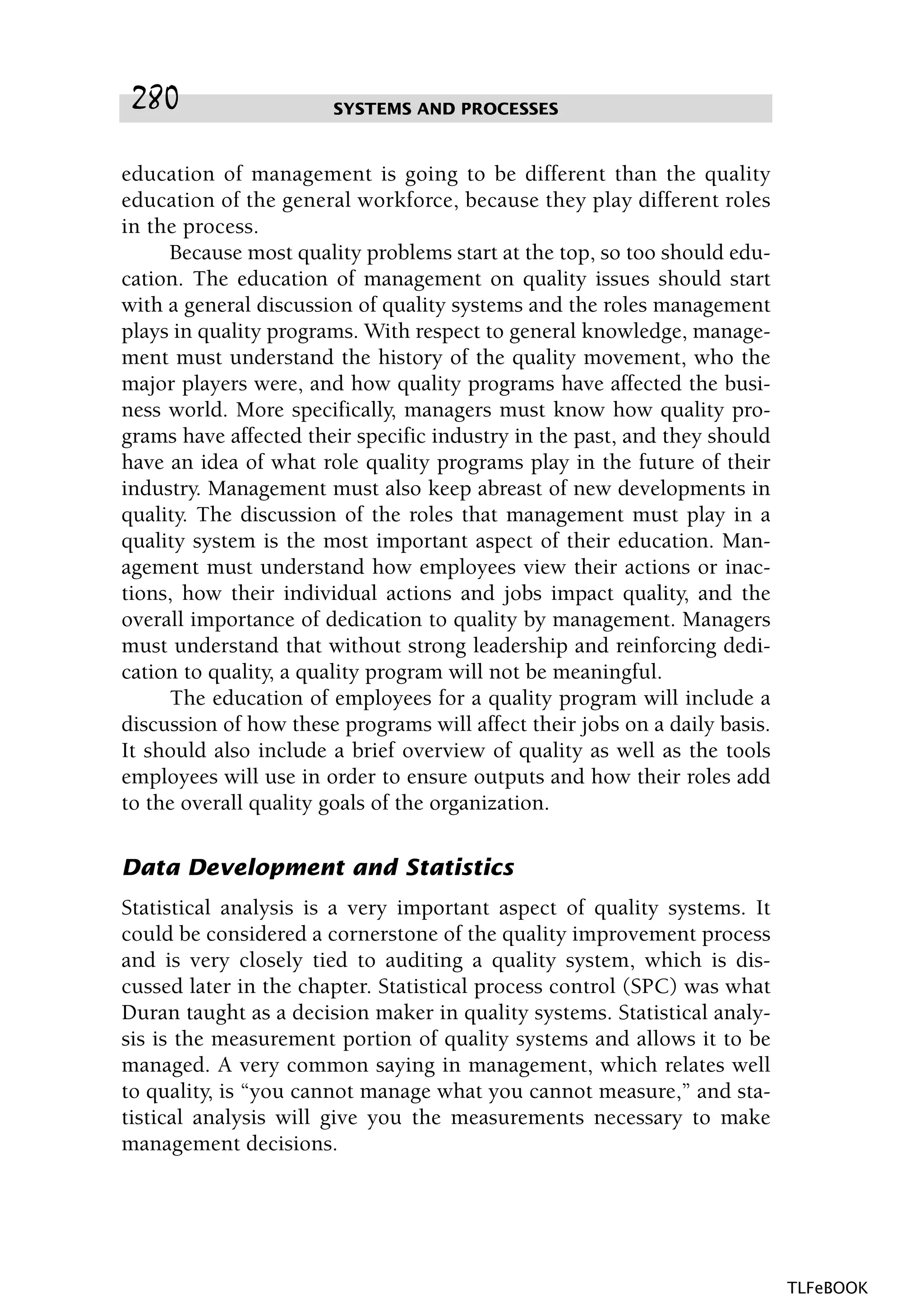 education of management is going to be different than the quality
education of the general workforce, because they play different roles
in the process.
Because most quality problems start at the top, so too should edu-
cation. The education of management on quality issues should start
with a general discussion of quality systems and the roles management
plays in quality programs. With respect to general knowledge, manage-
ment must understand the history of the quality movement, who the
major players were, and how quality programs have affected the busi-
ness world. More specifically, managers must know how quality pro-
grams have affected their specific industry in the past, and they should
have an idea of what role quality programs play in the future of their
industry. Management must also keep abreast of new developments in
quality. The discussion of the roles that management must play in a
quality system is the most important aspect of their education. Man-
agement must understand how employees view their actions or inac-
tions, how their individual actions and jobs impact quality, and the
overall importance of dedication to quality by management. Managers
must understand that without strong leadership and reinforcing dedi-
cation to quality, a quality program will not be meaningful.
The education of employees for a quality program will include a
discussion of how these programs will affect their jobs on a daily basis.
It should also include a brief overview of quality as well as the tools
employees will use in order to ensure outputs and how their roles add
to the overall quality goals of the organization.
Data Development and Statistics
Statistical analysis is a very important aspect of quality systems. It
could be considered a cornerstone of the quality improvement process
and is very closely tied to auditing a quality system, which is dis-
cussed later in the chapter. Statistical process control (SPC) was what
Duran taught as a decision maker in quality systems. Statistical analy-
sis is the measurement portion of quality systems and allows it to be
managed. A very common saying in management, which relates well
to quality, is “you cannot manage what you cannot measure,” and sta-
tistical analysis will give you the measurements necessary to make
management decisions.
SYSTEMS AND PROCESSES280
TLFeBOOK
 