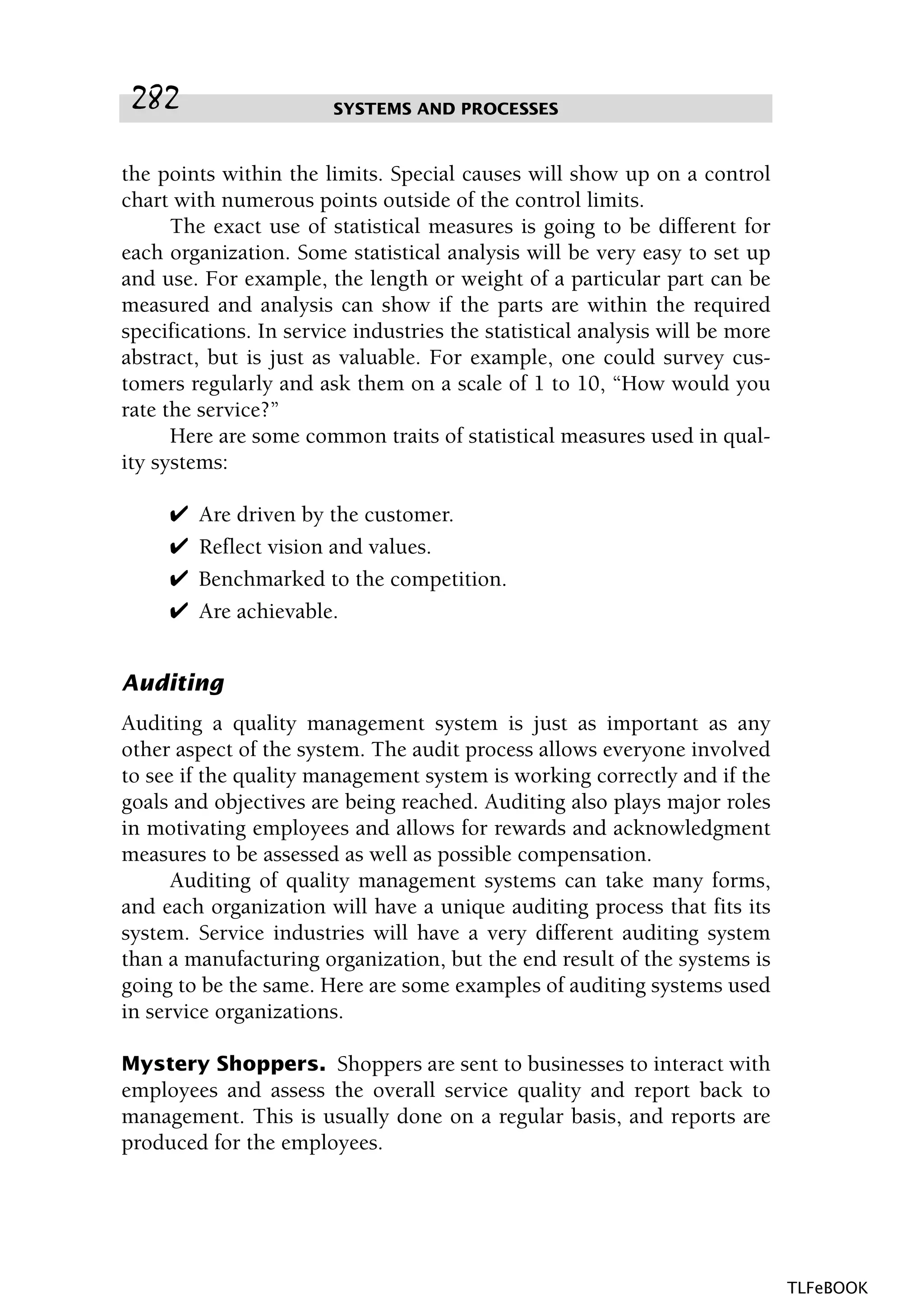 the points within the limits. Special causes will show up on a control
chart with numerous points outside of the control limits.
The exact use of statistical measures is going to be different for
each organization. Some statistical analysis will be very easy to set up
and use. For example, the length or weight of a particular part can be
measured and analysis can show if the parts are within the required
specifications. In service industries the statistical analysis will be more
abstract, but is just as valuable. For example, one could survey cus-
tomers regularly and ask them on a scale of 1 to 10, “How would you
rate the service?”
Here are some common traits of statistical measures used in qual-
ity systems:
✔ Are driven by the customer.
✔ Reflect vision and values.
✔ Benchmarked to the competition.
✔ Are achievable.
Auditing
Auditing a quality management system is just as important as any
other aspect of the system. The audit process allows everyone involved
to see if the quality management system is working correctly and if the
goals and objectives are being reached. Auditing also plays major roles
in motivating employees and allows for rewards and acknowledgment
measures to be assessed as well as possible compensation.
Auditing of quality management systems can take many forms,
and each organization will have a unique auditing process that fits its
system. Service industries will have a very different auditing system
than a manufacturing organization, but the end result of the systems is
going to be the same. Here are some examples of auditing systems used
in service organizations.
Mystery Shoppers. Shoppers are sent to businesses to interact with
employees and assess the overall service quality and report back to
management. This is usually done on a regular basis, and reports are
produced for the employees.
SYSTEMS AND PROCESSES282
TLFeBOOK
 