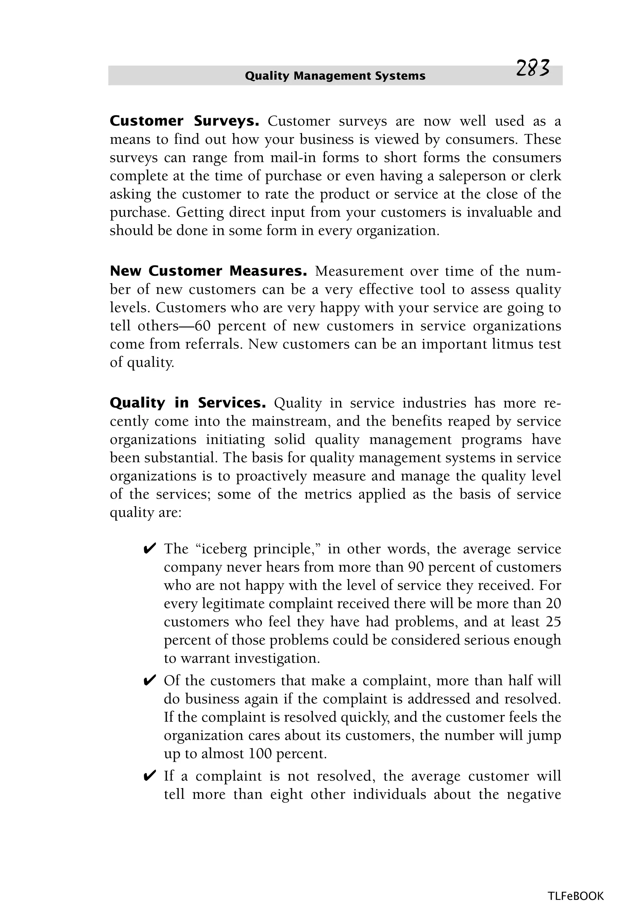 Customer Surveys. Customer surveys are now well used as a
means to find out how your business is viewed by consumers. These
surveys can range from mail-in forms to short forms the consumers
complete at the time of purchase or even having a saleperson or clerk
asking the customer to rate the product or service at the close of the
purchase. Getting direct input from your customers is invaluable and
should be done in some form in every organization.
New Customer Measures. Measurement over time of the num-
ber of new customers can be a very effective tool to assess quality
levels. Customers who are very happy with your service are going to
tell others—60 percent of new customers in service organizations
come from referrals. New customers can be an important litmus test
of quality.
Quality in Services. Quality in service industries has more re-
cently come into the mainstream, and the benefits reaped by service
organizations initiating solid quality management programs have
been substantial. The basis for quality management systems in service
organizations is to proactively measure and manage the quality level
of the services; some of the metrics applied as the basis of service
quality are:
✔ The “iceberg principle,” in other words, the average service
company never hears from more than 90 percent of customers
who are not happy with the level of service they received. For
every legitimate complaint received there will be more than 20
customers who feel they have had problems, and at least 25
percent of those problems could be considered serious enough
to warrant investigation.
✔ Of the customers that make a complaint, more than half will
do business again if the complaint is addressed and resolved.
If the complaint is resolved quickly, and the customer feels the
organization cares about its customers, the number will jump
up to almost 100 percent.
✔ If a complaint is not resolved, the average customer will
tell more than eight other individuals about the negative
Quality Management Systems 283
TLFeBOOK
 