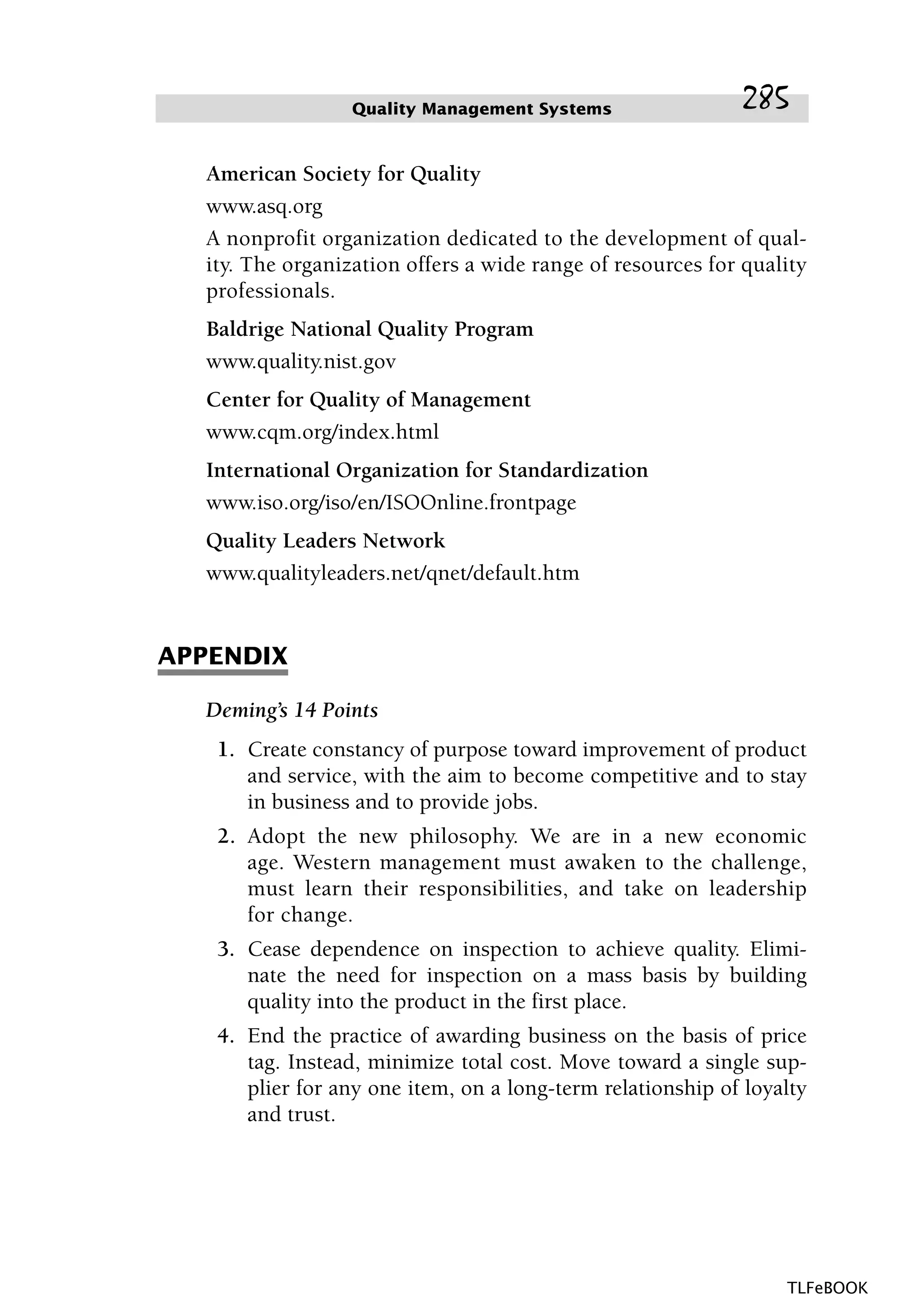 American Society for Quality
www.asq.org
A nonprofit organization dedicated to the development of qual-
ity. The organization offers a wide range of resources for quality
professionals.
Baldrige National Quality Program
www.quality.nist.gov
Center for Quality of Management
www.cqm.org/index.html
International Organization for Standardization
www.iso.org/iso/en/ISOOnline.frontpage
Quality Leaders Network
www.qualityleaders.net/qnet/default.htm
APPENDIX
Deming’s 14 Points
1. Create constancy of purpose toward improvement of product
and service, with the aim to become competitive and to stay
in business and to provide jobs.
2. Adopt the new philosophy. We are in a new economic
age. Western management must awaken to the challenge,
must learn their responsibilities, and take on leadership
for change.
3. Cease dependence on inspection to achieve quality. Elimi-
nate the need for inspection on a mass basis by building
quality into the product in the first place.
4. End the practice of awarding business on the basis of price
tag. Instead, minimize total cost. Move toward a single sup-
plier for any one item, on a long-term relationship of loyalty
and trust.
Quality Management Systems 285
TLFeBOOK
 
